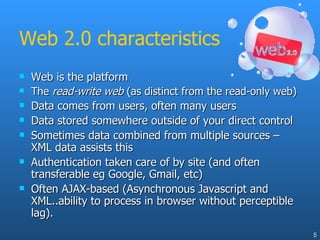 Web 2.0 characteristics Web is the platform The  read-write web  (as distinct from the read-only web) Data comes from users, often many users Data stored somewhere outside of your direct control Sometimes data combined from multiple sources – XML data assists this Authentication taken care of by site (and often transferable eg Google, Gmail, etc) Often AJAX-based (Asynchronous Javascript and XML..ability to process in browser without perceptible lag). 