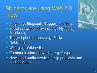Students are using Web 2.0  now Blogs,e.g. Blogspot, Blogger, Mo’time,  Social network software, e.g. Myspace, Facebook, Tagged photo stores, e.g. Flickr Del.icio.us  Wikis,e.g. Wikipedia Communication networks, e.g. Skype News and audio services, e.g. podcasts and hosted video 