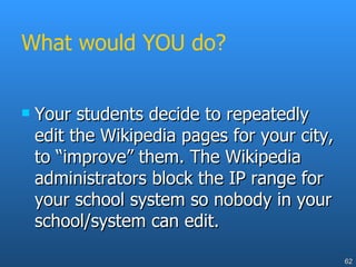 What would YOU do? Your students decide to repeatedly edit the Wikipedia pages for your city, to “improve” them. The Wikipedia administrators block the IP range for your school system so nobody in your school/system can edit. 