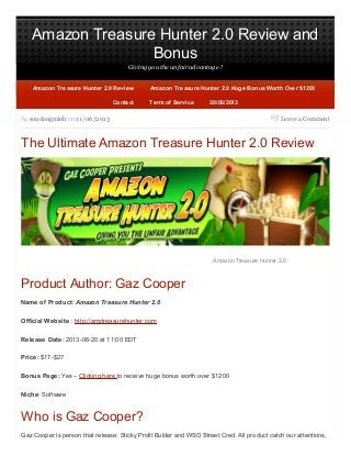 Amazon Treasure Hunter 2.0 Review and
Bonus
Giving you the unfair advantage !
Leave a Commentby sondangminh on 11/06/2013
The Ultimate Amazon Treasure Hunter 2.0 Review
Amazon Treasure Hunter 2.0
Product Author: Gaz Cooper
Name of Product: Amazon Treasure Hunter 2.0
Official Website : http://amztreasurehunter.com
Release Date: 2013-06-20 at 11:00 EDT
Price: $17-$27
Bonus Page: Yes – Clicking here to receive huge bonus worth over $1200
Niche: Software
Who is Gaz Cooper?
Gaz Cooper is person that release: Sticky Profit Bulder and WSO Street Cred. All product catch our attentions,
20/06/201320/06/2013
Amazon Treasure Hunter 2.0 ReviewAmazon Treasure Hunter 2.0 Review Amazon Treasure Hunter 2.0 Huge Bonus Worth Over $1200Amazon Treasure Hunter 2.0 Huge Bonus Worth Over $1200
ContactContact Term of ServiceTerm of Service
 