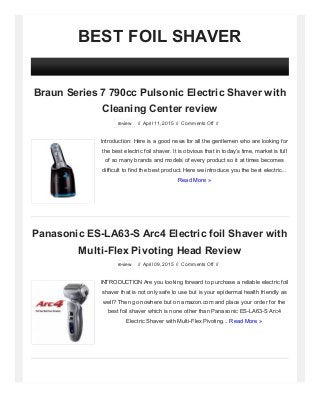 BEST FOIL SHAVER
Braun Series 7 790cc Pulsonic Electric Shaver with
Cleaning Center review
review // April 11, 2015 // Comments Off //
Introduction: Here is a good news for all the gentlemen who are looking for
the best electric foil shaver. It is obvious that in today’s time, market is full
of so many brands and models of every product so it at times becomes
difficult to find the best product. Here we introduce you the best electric...
Read More »
Panasonic ES-LA63-S Arc4 Electric foil Shaver with
Multi-Flex Pivoting Head Review
review // April 09, 2015 // Comments Off //
INTRODUCTION Are you looking forward to purchase a reliable electric foil
shaver that is not only safe to use but is your epidermal health friendly as
well? Then go nowhere but on amazon.com and place your order for the
best foil shaver which is none other than Panasonic ES-LA63-S Arc4
Electric Shaver with Multi-Flex Pivoting... Read More »
 