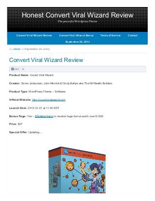 Honest Convert Viral Wizard Review
The powerful Wordpress Theme
Like 12
by admin on September 20, 2013
Convert Viral Wizard Review
Product Name: Covert Viral Wizard
Creator: Soren Jordansen, John Merrick & Cindy Battye aka The IM Wealth Builders
Product Type: WordPress Theme – Software
Official Website: http://covertviralwizard.com
Launch Date: 2013-10-01 at 11:00 EDT
Bonus Page: Yes – Clicking here to receive huge bonus worth over $1200
Price: $27
Special Offer: Updating….
September 26, 2013September 26, 2013
Convert Viral Wizard ReviewConvert Viral Wizard Review Convert Viral Wizard BonusConvert Viral Wizard Bonus Terms of ServiceTerms of Service ContactContact
 