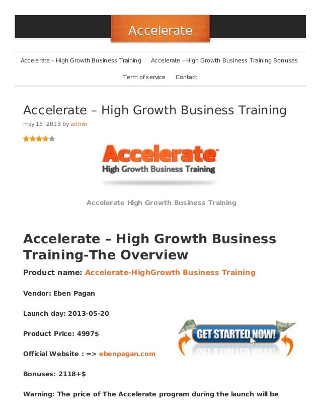 Accelerate – High Growth Business Training
may 15, 2013 by admin
Accelerate High Growth Business Training
Accelerate – High Growth Business
Training-The Overview
Product name: Accelerate-HighGrowth Business Training
Vendor: Eben Pagan
Launch day: 2013-05-20
Product Price: 4997$
Official Website : => ebenpagan.com
Bonuses: 2118+$
Warning: The price of The Accelerate program during the launch will be
Accelerate
Accelerate
Accelerate – High Growth Business Training Accelerate – High Growth Business Training Bonuses
Term of service Contact
 