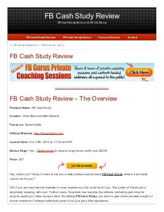 FB Cash Study Review
FB Cash Study Review & HUGE Bonus

FB Cash Study Review

FB Cash Study Bonus

Terms of Service

Contact

by flowerspring1005 on October 24, 2013

FB Cash Study Review

FB Cash Study-Ultilizing the Power of Facebook

FB Cash Study Review – The Overview
Product Name: FB Cash Study
Creator: Chris Blair and Matt Stefanik
Focus on: Social media
Official Website: http://fbcashstudy.com
Launch Date: Oct. 29th, 2013 at 11:00 am EDT
Bonus Page: Yes – Clicking here to receive huge bonus worth over $2000
Price: $37

Hey, what’s up? Today I’m here to tell you a really serious secret about FB Cash Study, what is it and what
could it do for you?
OK, If you are new internet marketer or even experience, this could be for you. The power of Facebook is
absolutely amazing, with over 1 billion users, Facebook has become the ultimate marketing gold mine for
anyone aspiring to make money online. By utilizing FB Cash Study, you stem to gain some valuable insight on
how to market on Facebook effectively even if you just got a little experience

 