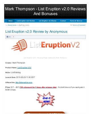 Mark Thompson - List Eruption v2.0 Reviews
And Bonuses
Leave a Comment
Like 8
by Anonymous on April 25, 2013
List Eruption v2.0 Review by Anonymous
List Eruption v2.0 – Amazing Plugin released by Mark Thompson
Creator: Mark Thompson
Product Name: List Eruption v2.0
Niche: List Building
Launch Date: 2013-05-09 11:00 EDT
Official Site: http://listeruption.com
Price: $17 – $27 (70% discount for 7 days after release date) . It’s limit time so if you want grab it
NOW in here.
HomeHome List Eruption v2.0 ReviewList Eruption v2.0 Review List Eruption v2.0 BonusList Eruption v2.0 Bonus ContactContact Terms of ServiceTerms of Service
 