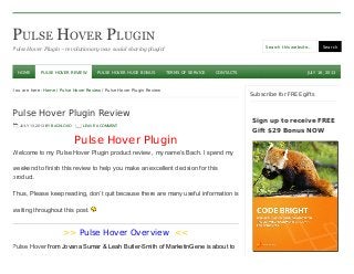 PULSE HOVER PLUGIN
Pulse Hover Plugin – revolutionary new social sharing plugin! Search this website… Search
JULY 16, 2013
You are here: Home / Pulse Hover Review / Pulse Hover Plugin Review
Pulse Hover Plugin Review
JULY 13, 2013 BY BACHLOXO LEAVE A COMMENT
Pulse Hover Plugin
Welcome to my Pulse Hover Plugin product review , my name’s Bach. I spend my
weekend to finish this review to help you make an excellent decision for this
product.
Thus, Please keep reading, don’t quit because there are many useful information is
waiting throughout this post.
>> Pulse Hover Overview <<
Pulse Hover from Jovana Sumar & Leah Butler-Smith of MarketinGene is about to
be launched.
Subscribe for FREE gifts
HOME PULSE HOVER REVIEW PULSE HOVER HUGE BONUS TERMS OF SERVICE CONTACTS
Sign up to receive FREE
Gift $29 Bonus NOW
 