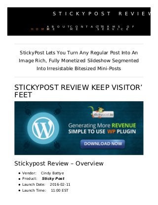 S T I C K Y P O S T R E V I E W
STICKYPOST REVIEW KEEP VISITOR’
FEET
Stickypost Review – Overview
Vendor: Cindy Battye
Product: Sticky Post
Launch Date: 2016-02-11
Launch Time: 11:00 EST
StickyPost Lets You Turn Any Regular Post Into An
Image Rich, Fully Monetized Slideshow Segmented
Into Irresistable Bitesized Mini-Posts
H O M E
A B O U T
M E
C O N T A C T
M E
T E R M S O F
S E R V I C E
 