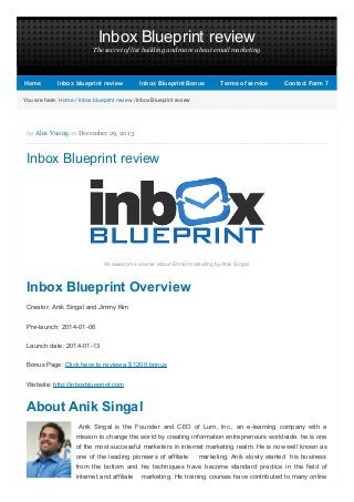 Inbox Blueprint review
The secret of list building and more about email marketing

Home

Inbox blueprint review

Inbox Blueprint Bonus

Terms of service

Contact Form 7

You are here: Home / Inbox blueprint review / Inbox Blueprint review

by Alex Vuong on December 29, 2013

Inbox Blueprint review

An awesome course about Email marketing by Anik Singal

Inbox Blueprint Overview
Creator: Anik Singal and Jimmy Kim
Pre-launch: 2014-01-06
Launch date: 2014-01-13
Bonus Page: Click here to review a $1200 bonus
Website: http://inboxblueprint.com

About Anik Singal
Anik Singal is the Founder and CEO of Lurn, Inc., an e-learning company with a
mission to change the world by creating information entrepreneurs worldwide. he is one
of the most successful marketers in internet marketing realm. He is now well known as
one of the leading pioneers of affiliate

marketing. Anik slowly started his business

from the bottom and his techniques have become standard practice in the field of
internet and affiliate

marketing. His training courses have contributed to many online

 