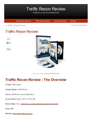 Traffic Recon Review
Traffic Recon Review & Huge Bonus
Leave a Comment
1
Like
by admin on August 2, 2013
Traffic Recon Review
Traffic Recon - How to Generate MASSIVE Traffic
Traffic Recon Review - The Overview
Creator: Matt Callen
Product Name: Traffic Recon
Focus: WordPress, Internet Marketing
Launch Date: August 14th at 12:00 AM
Bonus Page: Yes – Click here to recieve huge bonus worth over $1200
Price: $10
Website: http://www.trafficrecon.com
Traffic Recon ReviewTraffic Recon Review Traffic Recon BonusTraffic Recon Bonus Terms of ServiceTerms of Service ContactContact
 