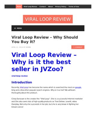 VIRAL LOOP REVIEW
1 COMMENT
Viral Loop Review – Why Should
You Buy It?
APRIL 12, 2016 BY ADMIN
Viral Loop Review –
Why is it the best
seller in JVZoo?
viral loop review
Introduction
Recently, Viral Loop has become the name which is searched the most on google,
bing and a few other popular search engines. Why is it so hot? We will learn
thoroughly about this product.
Cindy Donovan is the creator the “Viral Loop”. She is a successful internet marketer
and She also owns lots of high-quality products as Text Deliver, LevelX, video
Overplay. Not only she succeeds in her job, but she is very brave in fighting her
breast cancer
 MENU
Home Viral Loop Bonus Contact About Privacy Policy Terms of Use
 