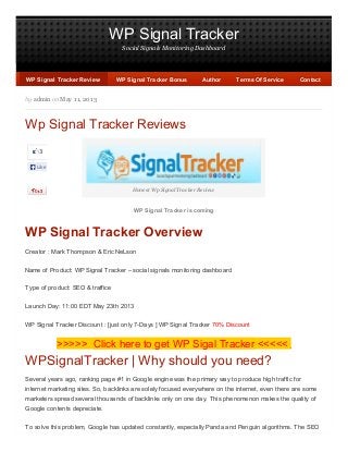 WP Signal Tracker
Social Signals Monitoring Dashboard
3
Like
by admin on May 11, 2013
Wp Signal Tracker Reviews
Honest Wp Signal Tracker Review
WP Signal Tracker is coming
WP Signal Tracker Overview
Creator : Mark Thompson & Eric NeLson
Name of Product: WP Signal Tracker – social signals monitoring dashboard
Type of product: SEO & traffice
Launch Day: 11:00 EDT May 23th 2013
WP Signal Tracker Discount : [just only 7-Days ] WP Signal Tracker 70% Discount
>>>>> Click here to get WP Sigal Tracker <<<<<
WPSignalTracker | Why should you need?
Several years ago, ranking page #1 in Google engine was the primary way to produce high traffic for
internet marketing sites. So, backlinks are solely focused everywhere on the internet, even there are some
marketers spread several thousands of backlinks only on one day. This phenomenon makes the quality of
Google contents depreciate.
To solve this problem, Google has updated constantly, especially Panda and Penguin algorithms. The SEO
WP Signal Tracker ReviewWP Signal Tracker Review WP Signal Tracker BonusWP Signal Tracker Bonus AuthorAuthor Terms Of ServiceTerms Of Service ContactContact
 