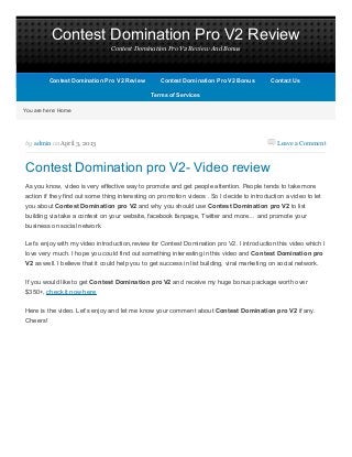 Contest Domination Pro V2 Review
                                Contest Domination Pro V2 Review And Bonus




          Contest Domination Pro V2 Review         Contest Domination Pro V2 Bonus           Contact Us

                                               Terms of Services

You are here: Home




by admin on April 3, 2013                                                                       Leave a Comment



Contest Domination pro V2- Video review
As you know, video is very effective way to promote and get people attention. People tends to take more
action if they find out some thing interesting on promotion videos . So I decide to introduction a video to let
you about Contest Domination pro V2 and why you should use Contest Domination pro V2 to list
building via take a contest on your website, facebook fanpage, Twitter and more… and promote your
business on social network.


Let’s enjoy with my video introduction,review for Contest Domination pro V2. I introduction this video which I
love very much. I hope you could find out something interesting in this video and Contest Domination pro
V2 as well. I believe that it could help you to get success in list building, viral marketing on social network.

If you would like to get Contest Domination pro V2 and receive my huge bonus package worth over
$350+, check it now here

Here is the video. Let’s enjoy and let me know your comment about Contest Domination pro V2 if any.
Cheers!
 