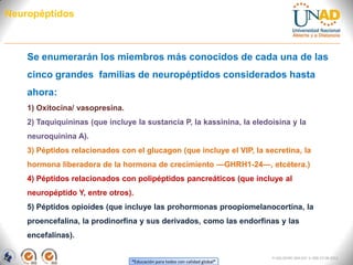 “Educación para todos con calidad global”
FI-GQ-OCMC-004-015 V. 000-27-08-2011
Neuropéptidos
Se enumerarán los miembros más conocidos de cada una de las
cinco grandes familias de neuropéptidos considerados hasta
ahora:
1) Oxitocina/ vasopresina.
2) Taquiquininas (que incluye la sustancia P, la kassinina, la eledoisina y la
neuroquinina A).
3) Péptidos relacionados con el glucagon (que incluye el VIP, la secretina, la
hormona liberadora de la hormona de crecimiento —GHRH1-24—, etcétera.)
4) Péptidos relacionados con polipéptidos pancreáticos (que incluye al
neuropéptido Y, entre otros).
5) Péptidos opioides (que incluye las prohormonas proopiomelanocortina, la
proencefalina, la prodinorfina y sus derivados, como las endorfinas y las
encefalinas).
 