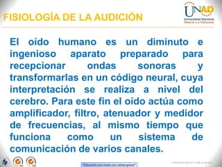 “Educación para todos con calidad global”
FI-GQ-OCMC-004-015 V. 000-27-08-2011
FISIOLOGÍA DE LA AUDICIÓN
El oído humano es un diminuto e
ingenioso aparato preparado para
recepcionar ondas sonoras y
transformarlas en un código neural, cuya
interpretación se realiza a nivel del
cerebro. Para este fin el oído actúa como
amplificador, filtro, atenuador y medidor
de frecuencias, al mismo tiempo que
funciona como un sistema de
comunicación de varios canales.
 