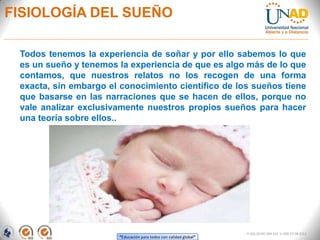 “Educación para todos con calidad global”
FI-GQ-OCMC-004-015 V. 000-27-08-2011
FISIOLOGÍA DEL SUEÑO
Todos tenemos la experiencia de soñar y por ello sabemos lo que
es un sueño y tenemos la experiencia de que es algo más de lo que
contamos, que nuestros relatos no los recogen de una forma
exacta, sin embargo el conocimiento científico de los sueños tiene
que basarse en las narraciones que se hacen de ellos, porque no
vale analizar exclusivamente nuestros propios sueños para hacer
una teoría sobre ellos..
 
