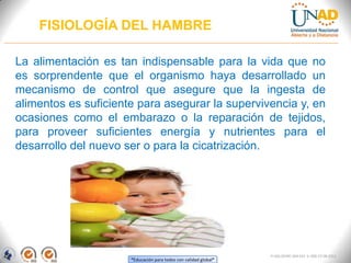 “Educación para todos con calidad global”
FI-GQ-OCMC-004-015 V. 000-27-08-2011
FISIOLOGÍA DEL HAMBRE
La alimentación es tan indispensable para la vida que no
es sorprendente que el organismo haya desarrollado un
mecanismo de control que asegure que la ingesta de
alimentos es suficiente para asegurar la supervivencia y, en
ocasiones como el embarazo o la reparación de tejidos,
para proveer suficientes energía y nutrientes para el
desarrollo del nuevo ser o para la cicatrización.
 