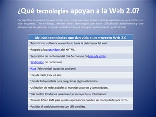 ¿Qué  tecnologías  apoyan a la Web 2.0? No significa precisamente que existe una receta para que todas nuestras aplicaciones web entren en este esquema.   Sin embargo, existen varias tecnologías que están utilizándose actualmente y que deberíamos de examinar con más cuidado en busca de seguir evolucionando junto al web. Algunas tecnologías que dan vida a un proyecto Web 2.0 Transformar software de escritorio hacia la plataforma del web. Respeto a los  estándares  del XHTML. Separación de contenido del diseño con uso de  hojas de estilo . Sindicación  de contenidos Ajax  (Asincronical javascript and xml). Uso de Flash, Flex o Lazlo. Uso de Ruby on Rails para programar páginas dinámicas Utilización de redes sociales al manejar usuarios y comunidades. Dar control total a los usuarios en el manejo de su información. Proveer APis o XML para que las aplicaciones puedan ser manipuladas por otros. Facilitar el posicionamiento con URL sencillos. 