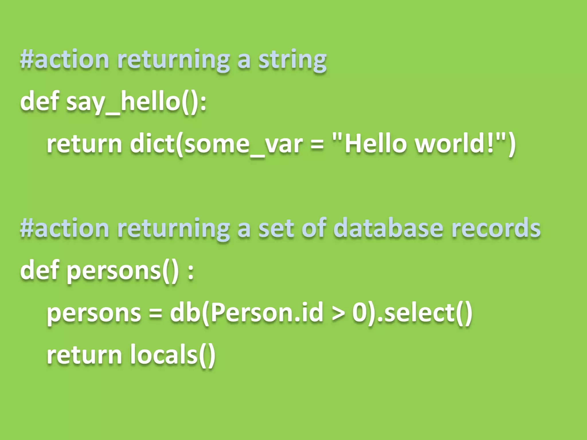 #action returning a string
def say_hello():
  return dict(some_var = "Hello world!")

#action returning a set of database records
def persons() :
  persons = db(Person.id > 0).select()
  return locals()
 