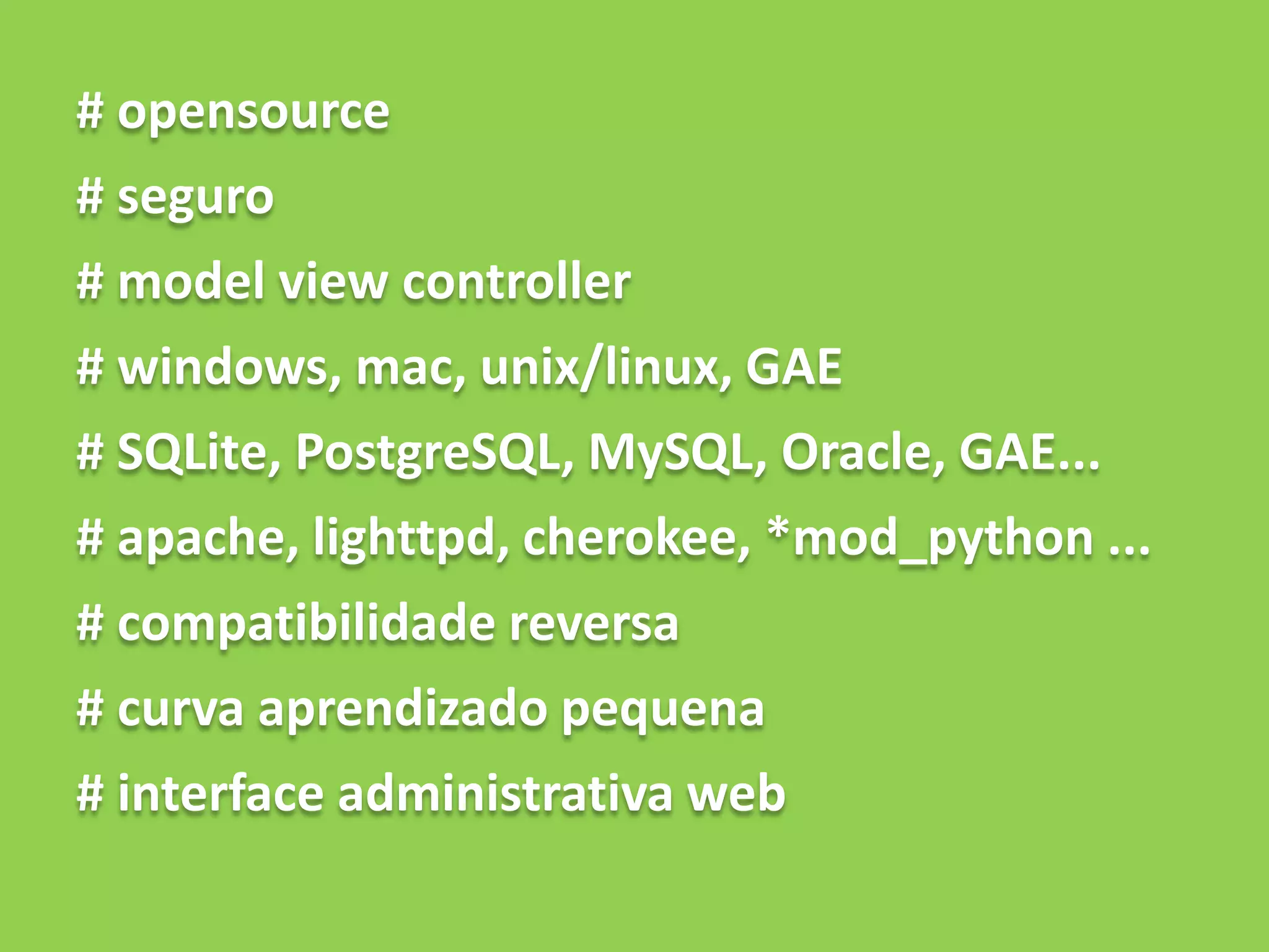 # opensource
# seguro
# model view controller
# windows, mac, unix/linux, GAE
# SQLite, PostgreSQL, MySQL, Oracle, GAE...
# apache, lighttpd, cherokee, *mod_python ...
# compatibilidade reversa
# curva aprendizado pequena
# interface administrativa web
 