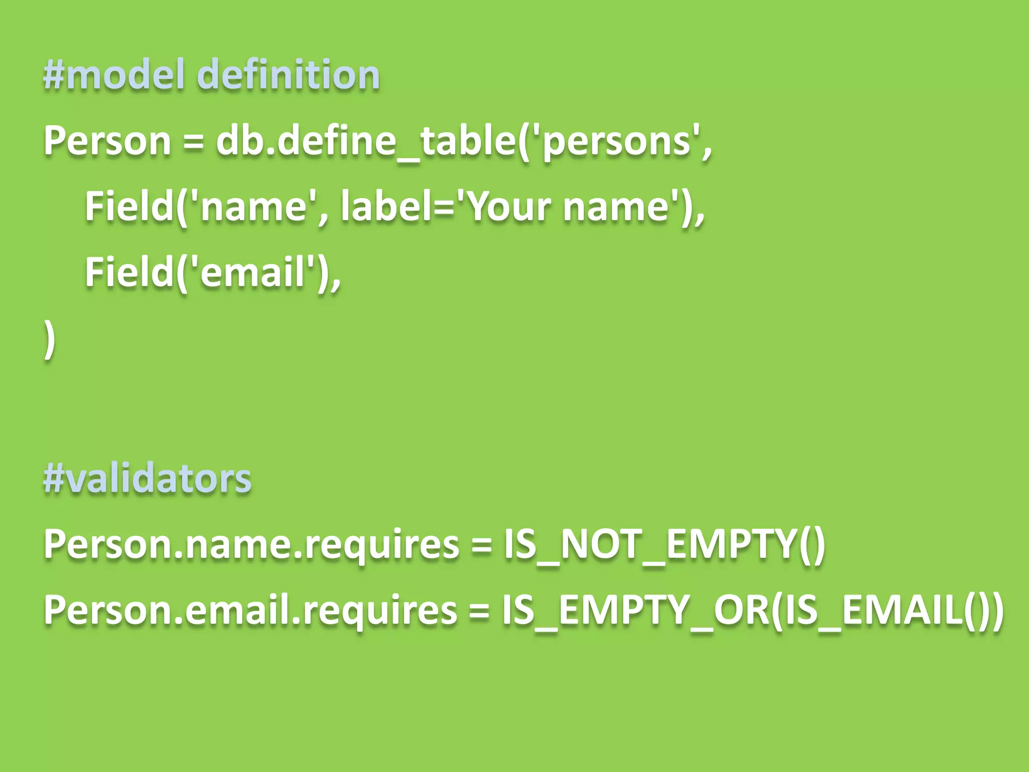 #model definition
Person = db.define_table('persons',
  Field('name', label='Your name'),
  Field('email'),
)


#validators
Person.name.requires = IS_NOT_EMPTY()
Person.email.requires = IS_EMPTY_OR(IS_EMAIL())
 