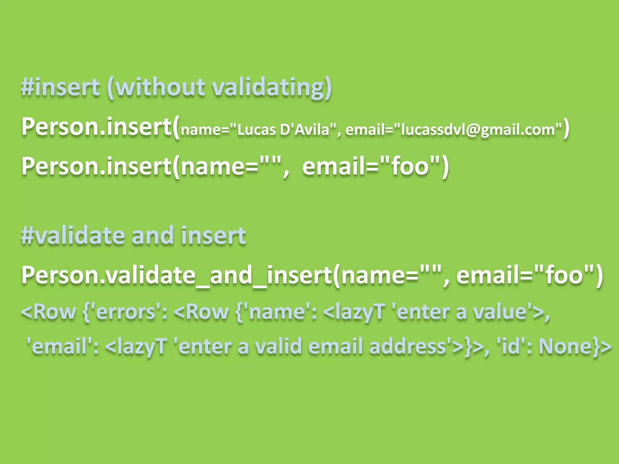 #insert (without validating)
Person.insert(name="Lucas D'Avila", email="lucassdvl@gmail.com")
Person.insert(name="", email="foo")

#validate and insert
Person.validate_and_insert(name="", email="foo")
<Row {'errors': <Row {'name': <lazyT 'enter a value'>,
'email': <lazyT 'enter a valid email address'>}>, 'id': None}>
 