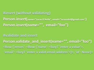 #insert (without validating)
Person.insert(name="Lucas D'Avila", email="lucassdvl@gmail.com")
Person.insert(name="", email="foo")

#validate and insert
Person.validate_and_insert(name="", email="foo")
<Row {'errors': <Row {'name': <lazyT 'enter a value'>,
'email': <lazyT 'enter a valid email address'>}>, 'id': None}>
 