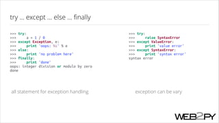 try ... except ... else ... ﬁnally
>>> try:
>>>
a = 1 / 0
>>> except Exception, e:
>>>
print 'oops: %s' % e
>>> else:
>>>
print 'no problem here'
>>> finally:
>>>
print 'done'
oops: integer division or modulo by zero
done

>>> try:
>>>
raise SyntaxError
>>> except ValueError:
>>>
print 'value error'
>>> except SyntaxError:
>>>
print 'syntax error'
syntax error

all statement for exception handling

exception can be vary

 