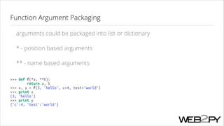 Function Argument Packaging
arguments could be packaged into list or dictionary
* - position based arguments
** - name based arguments
>>> def f(*a, **b):
return a, b
>>> x, y = f(3, 'hello', c=4, test='world')
>>> print x
(3, 'hello')
>>> print y
{'c':4, 'test':'world'}

 