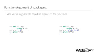 Function Argument Unpackaging
Vice versa, arguments could be extracted for functions

>>> def f(a, b):
return a + b
>>> c = (1, 2)
>>> print f(*c)
3

>>> def f(a, b):
return a + b
>>> c = {'a':1, 'b':2}
>>> print f(**c)
3

 