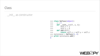 Class
__init__ as constructor
>>> class MyClass(object):
>>>
z = 2
>>>
def __init__(self, a, b):
>>>
self.x = a
>>>
self.y = b
>>>
def add(self):
>>>
return self.x + self.y + self.z
>>> myinstance = MyClass(3, 4)
>>> print myinstance.add()
9

 