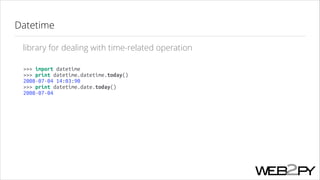 Datetime
library for dealing with time-related operation
>>> import datetime
>>> print datetime.datetime.today()
2008-07-04 14:03:90
>>> print datetime.date.today()
2008-07-04

 