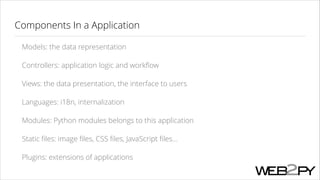 Components In a Application
Models: the data representation
Controllers: application logic and workﬂow
Views: the data presentation, the interface to users
Languages: i18n, internalization
Modules: Python modules belongs to this application
Static ﬁles: image ﬁles, CSS ﬁles, JavaScript ﬁles...
Plugins: extensions of applications

 