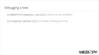 Debugging a View
{{=BEAUTIFY(response._vars)}} to print out all variables
{{=response.toolbar()}} to enable a debug tool bar

 