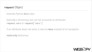 request Object
extends Python dict class
basically a dictionary, but can be accessed as attributes 
request.vars or request['vars']
if an attribute does not exist, it returns None instead of an exception
read-only dictionary

 