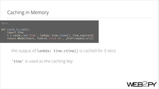 Caching in Memory
Python
!

def cache_in_ram():
import time
t = cache.ram('time', lambda: time.ctime(), time_expire=5)
return dict(time=t, link=A('click me', _href=request.url))

the output of lambda: time.ctime() is cached for 5 secs
'time' is used as the caching key

 