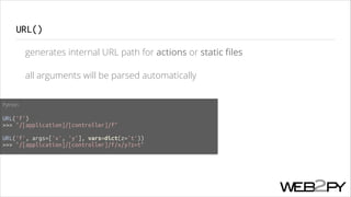 URL()
generates internal URL path for actions or static ﬁles
all arguments will be parsed automatically
Python
!

URL('f')
>>> "/[application]/[controller]/f"
!

URL('f', args=['x', 'y'], vars=dict(z='t'))
>>> "/[application]/[controller]/f/x/y?z=t"

 