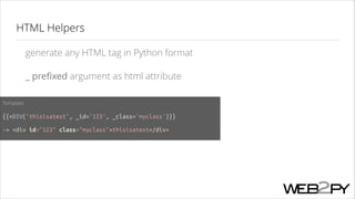HTML Helpers
generate any HTML tag in Python format
_ preﬁxed argument as html attribute
Template
!

{{=DIV('thisisatest', _id='123', _class='myclass')}}
!

-> <div id="123" class="myclass">thisisatest</div>

 