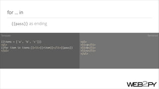 for ... in
{{pass}} as ending
Template

Rendered

!

!

{{items = ['a', 'b', 'c']}}
<ul>
{{for item in items:}}<li>{{=item}}</li>{{pass}}
</ul>

<ul>
<li>a</li>
<li>b</li>
<li>c</li>
</ul>
!

 