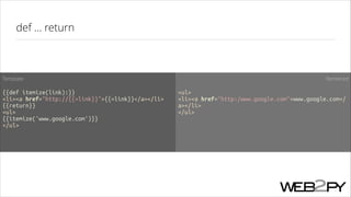 def ... return

Template

Rendered

!

!

{{def itemize(link):}}
<li><a href="http://{{=link}}">{{=link}}</a></li>
{{return}}
<ul>
{{itemize('www.google.com')}}
</ul>

<ul>
<li><a href="http:/www.google.com">www.google.com</
a></li>
</ul>

 