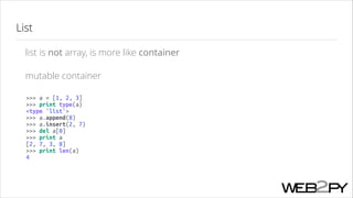 List
list is not array, is more like container
mutable container
>>> a = [1, 2, 3]
>>> print type(a)
<type 'list'>
>>> a.append(8)
>>> a.insert(2, 7)
>>> del a[0]
>>> print a
[2, 7, 3, 8]
>>> print len(a)
4

 