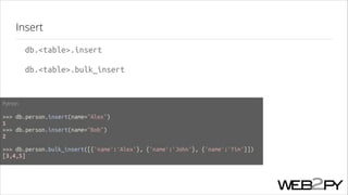 Insert
db.<table>.insert
db.<table>.bulk_insert

Python
!

>>> db.person.insert(name="Alex")
1
>>> db.person.insert(name="Bob")
2
!

>>> db.person.bulk_insert([{'name':'Alex'}, {'name':'John'}, {'name':'Tim'}])
[3,4,5]

 