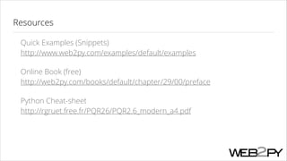 Resources
Quick Examples (Snippets) 
http://www.web2py.com/examples/default/examples
Online Book (free) 
http://web2py.com/books/default/chapter/29/00/preface
Python Cheat-sheet 
http://rgruet.free.fr/PQR26/PQR2.6_modern_a4.pdf

 