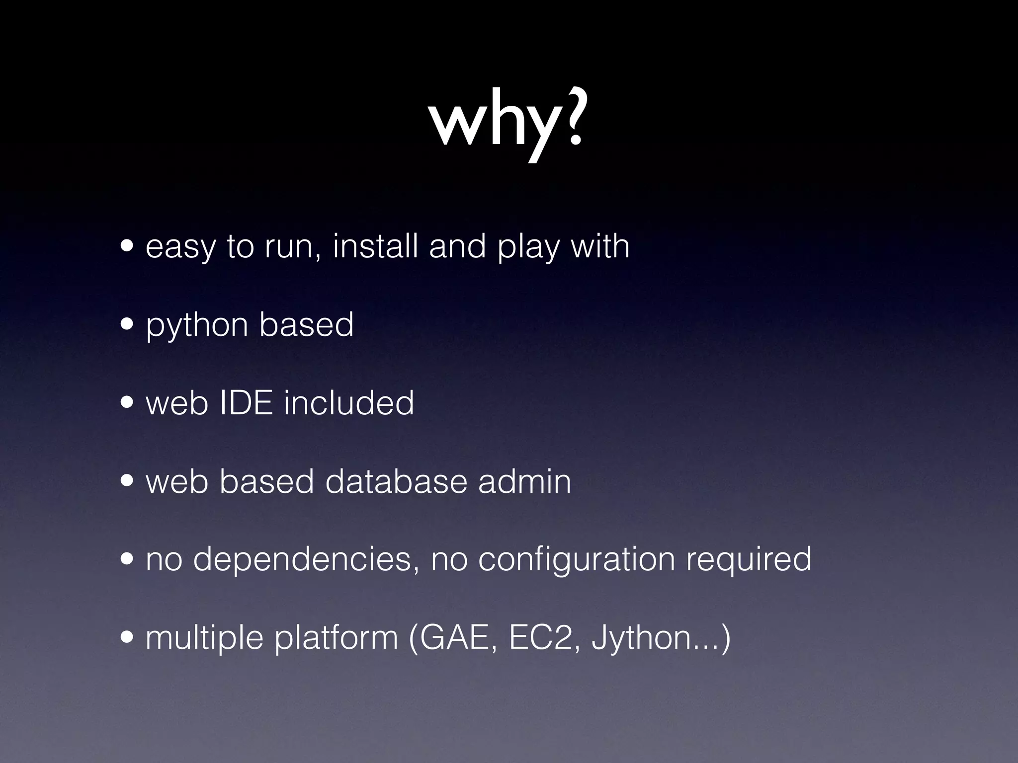 why?
• easy to run, install and play with
• python based
• web IDE included
• web based database admin
• no dependencies, no conﬁguration required
• multiple platform (GAE, EC2, Jython...)
 
