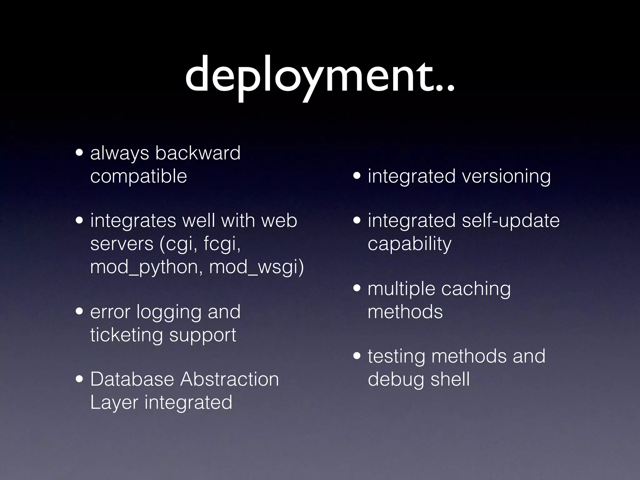 deployment..
• always backward
compatible
• integrates well with web
servers (cgi, fcgi,
mod_python, mod_wsgi)
• error logging and
ticketing support
• Database Abstraction
Layer integrated
• integrated versioning
• integrated self-update
capability
• multiple caching
methods
• testing methods and
debug shell
 