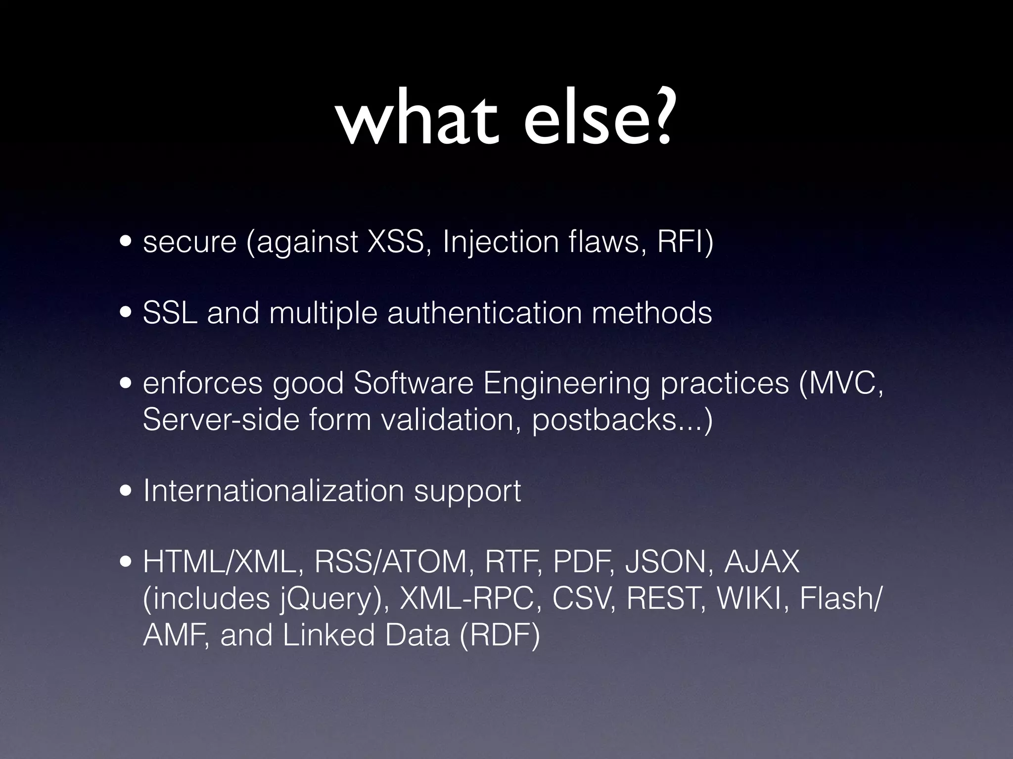 what else?
• secure (against XSS, Injection ﬂaws, RFI)
• SSL and multiple authentication methods
• enforces good Software Engineering practices (MVC,
Server-side form validation, postbacks...)
• Internationalization support
• HTML/XML, RSS/ATOM, RTF, PDF, JSON, AJAX
(includes jQuery), XML-RPC, CSV, REST, WIKI, Flash/
AMF, and Linked Data (RDF)
 