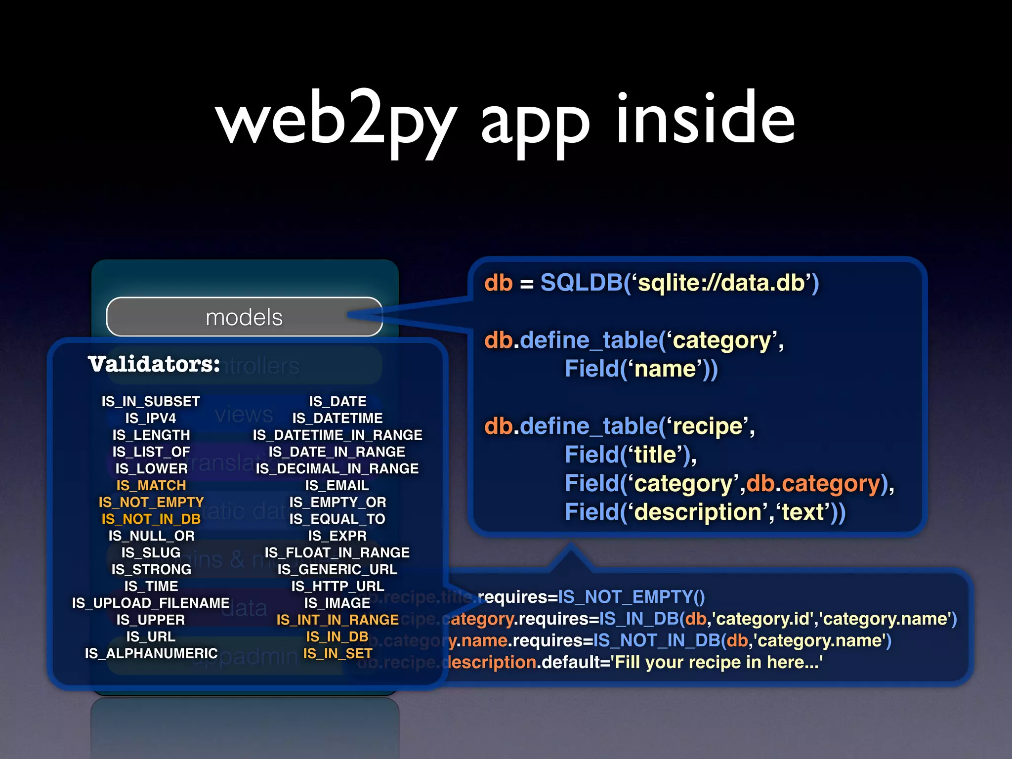 models
controllers
views
translations
static data
plugins & modules
appadmin
data
db = SQLDB(‘sqlite://data.db’)
db.deﬁne_table(‘category’,
Field(‘name’))
db.deﬁne_table(‘recipe’,
Field(‘title’),
Field(‘category’,db.category),
Field(‘description’,‘text’))
db.recipe.title.requires=IS_NOT_EMPTY()
db.recipe.category.requires=IS_IN_DB(db,'category.id','category.name')
db.category.name.requires=IS_NOT_IN_DB(db,'category.name')
db.recipe.description.default='Fill your recipe in here...'
IS_DATE
IS_DATETIME
IS_DATETIME_IN_RANGE
IS_DATE_IN_RANGE
IS_DECIMAL_IN_RANGE
IS_EMAIL
IS_EMPTY_OR
IS_EQUAL_TO
IS_EXPR
IS_FLOAT_IN_RANGE
IS_GENERIC_URL
IS_HTTP_URL
IS_IMAGE
IS_INT_IN_RANGE
IS_IN_DB
IS_IN_SET
IS_IN_SUBSET
IS_IPV4
IS_LENGTH
IS_LIST_OF
IS_LOWER
IS_MATCH
IS_NOT_EMPTY
IS_NOT_IN_DB
IS_NULL_OR
IS_SLUG
IS_STRONG
IS_TIME
IS_UPLOAD_FILENAME
IS_UPPER
IS_URL
IS_ALPHANUMERIC
Validators:
web2py app inside
 