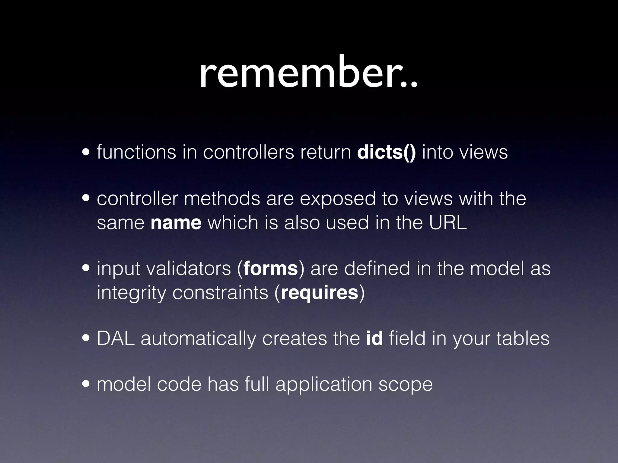• functions in controllers return dicts() into views
• controller methods are exposed to views with the
same name which is also used in the URL
• input validators (forms) are deﬁned in the model as
integrity constraints (requires)
• DAL automatically creates the id ﬁeld in your tables
• model code has full application scope
remember..
 