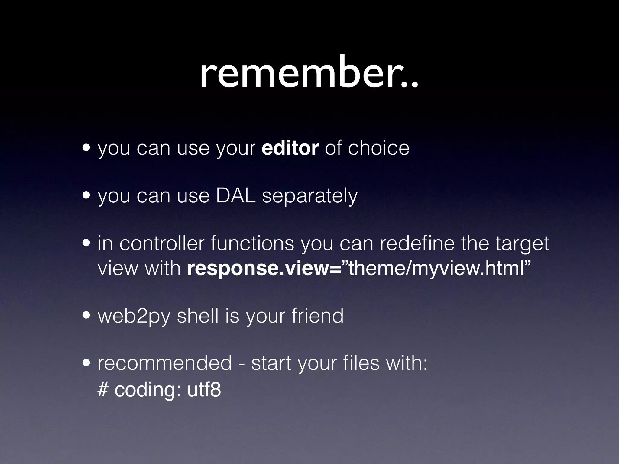 remember..
• you can use your editor of choice
• you can use DAL separately
• in controller functions you can redeﬁne the target
view with response.view=”theme/myview.html”
• web2py shell is your friend
• recommended - start your ﬁles with:
# coding: utf8
 