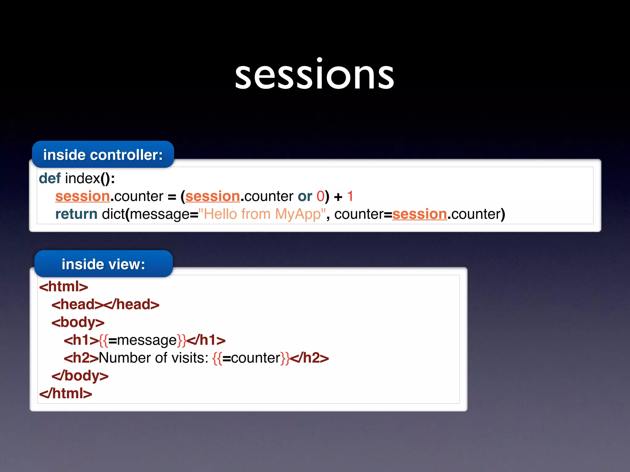 sessions
<html>
<head></head>
<body>
<h1>{{=message}}</h1>
<h2>Number of visits: {{=counter}}</h2>
</body>
</html>
def index():
session.counter = (session.counter or 0) + 1
return dict(message="Hello from MyApp", counter=session.counter)
inside controller:
inside view:
 