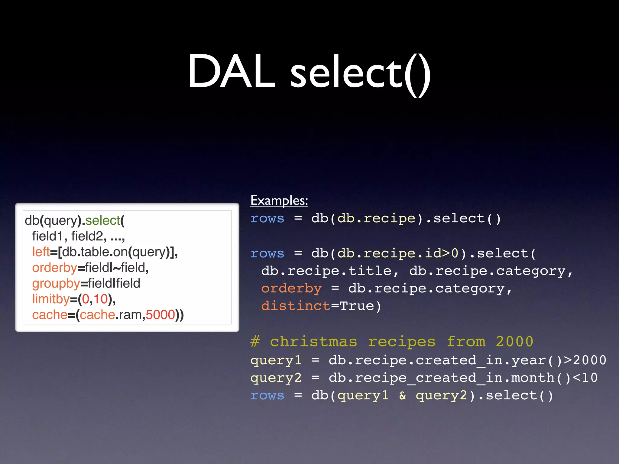 DAL select()
db(query).select(
ﬁeld1, ﬁeld2, ...,
left=[db.table.on(query)],
orderby=ﬁeld|~ﬁeld,
groupby=ﬁeld|ﬁeld
limitby=(0,10),
cache=(cache.ram,5000))
Examples:
rows = db(db.recipe).select()
rows = db(db.recipe.id>0).select(
db.recipe.title, db.recipe.category,
orderby = db.recipe.category,
distinct=True)
# christmas recipes from 2000
query1 = db.recipe.created_in.year()>2000
query2 = db.recipe_created_in.month()<10
rows = db(query1 & query2).select()
 
